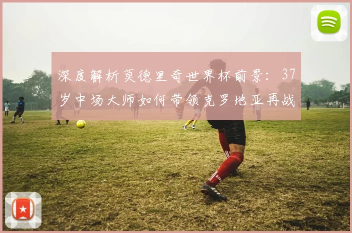 深度解析莫德里奇世界杯前景:37岁中场大师如何带领克罗地亚再战绿茵场