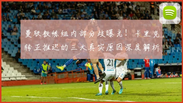 曼联教练组内部分歧曝光！卡里克转正推迟的三大真实原因深度解析