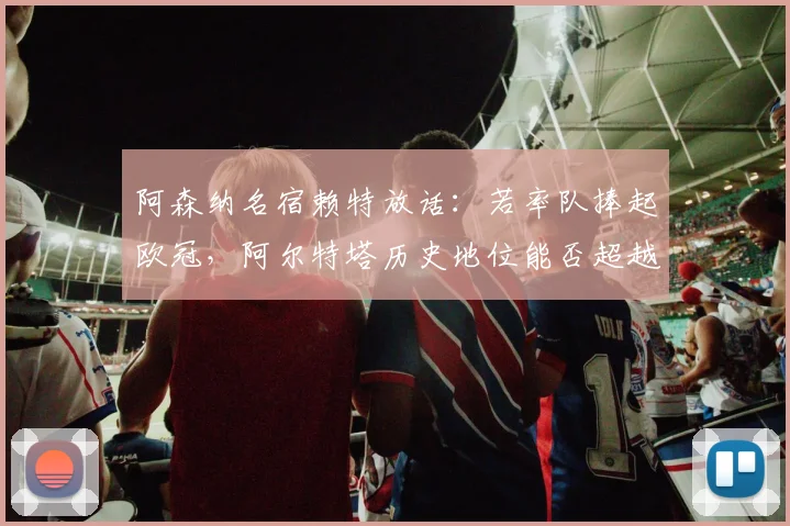 阿森纳名宿赖特放话：若率队捧起欧冠，阿尔特塔历史地位能否超越传奇温格？
