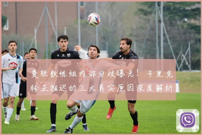 曼联教练组内部分歧曝光!卡里克转正推迟的三大真实原因深度解析