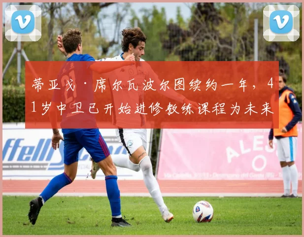 蒂亚戈·席尔瓦波尔图续约一年,41岁中卫已开始进修教练课程为未来铺路