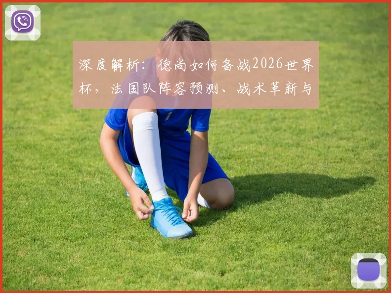 深度解析：德尚如何备战2026世界杯，法国队阵容预测、战术革新与夺冠前景展望
