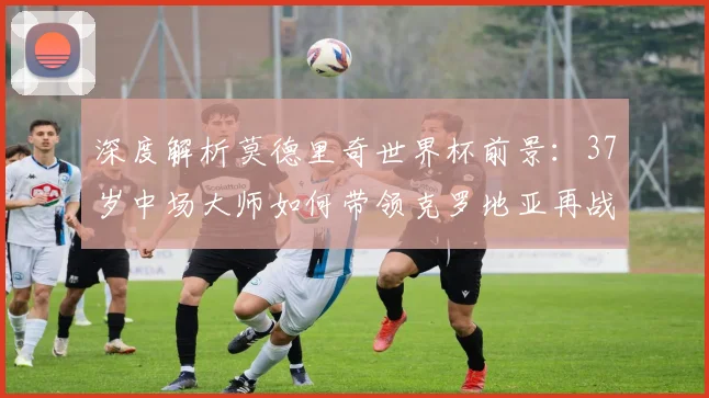 深度解析莫德里奇世界杯前景：37岁中场大师如何带领克罗地亚再战绿茵场