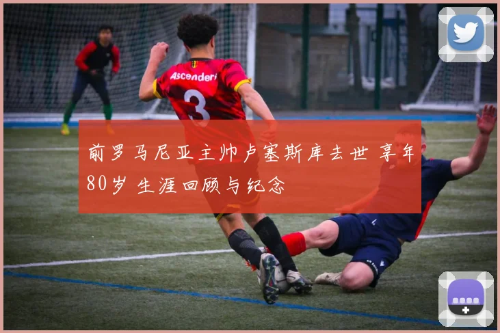 前罗马尼亚主帅卢塞斯库去世 享年80岁 生涯回顾与纪念