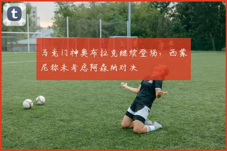 马竞门神奥布拉克继续登场，西蒙尼称未考虑阿森纳对决