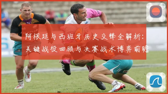 阿根廷与西班牙历史交锋全解析:关键战役回顾与决赛战术博弈前瞻